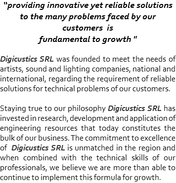 “providing innovative yet reliable solutions to the many problems faced by our customers is
fundamental to growth " Digicustics SRL was founded to meet the needs of artists, sound and lighting companies, national and international, regarding the requirement of reliable solutions for technical problems of our customers. Staying true to our philosophy Digicustics SRL has invested in research, development and application of engineering resources that today constitutes the bulk of our business. The commitment to excellence of Digicustics SRL is unmatched in the region and when combined with the technical skills of our professionals, we believe we are more than able to continue to implement this formula for growth.