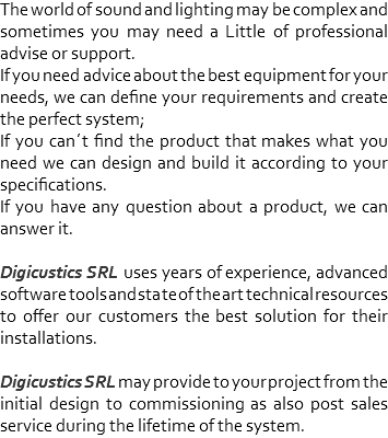 The world of sound and lighting may be complex and sometimes you may need a Little of professional advise or support.
If you need advice about the best equipment for your needs, we can define your requirements and create the perfect system;
If you can´t find the product that makes what you need we can design and build it according to your specifications.
If you have any question about a product, we can answer it. Digicustics SRL uses years of experience, advanced software tools and state of the art technical resources to offer our customers the best solution for their installations. Digicustics SRL may provide to your project from the initial design to commissioning as also post sales service during the lifetime of the system. 
