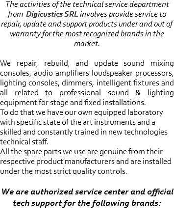 The activities of the technical service department from Digicustics SRL involves provide service to repair, update and support products under and out of warranty for the most recognized brands in the market. We repair, rebuild, and update sound mixing consoles, audio amplifiers loudspeaker processors, lighting consoles, dimmers, intelligent fixtures and all related to professional sound & lighting equipment for stage and fixed installations.
To do that we have our own equipped laboratory with specific state of the art instruments and a skilled and constantly trained in new technologies technical staff.
All the spare parts we use are genuine from their respective product manufacturers and are installed under the most strict quality controls. We are authorized service center and official tech support for the following brands: 