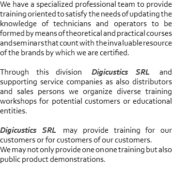 We have a specialized professional team to provide training oriented to satisfy the needs of updating the knowledge of technicians and operators to be formed by means of theoretical and practical courses and seminars that count with the invaluable resource of the brands by which we are certified. Through this division Digicustics SRL and supporting service companies as also distributors and sales persons we organize diverse training workshops for potential customers or educational entities. Digicustics SRL may provide training for our customers or for customers of our customers. We may not only provide one on one training but also public product demonstrations.