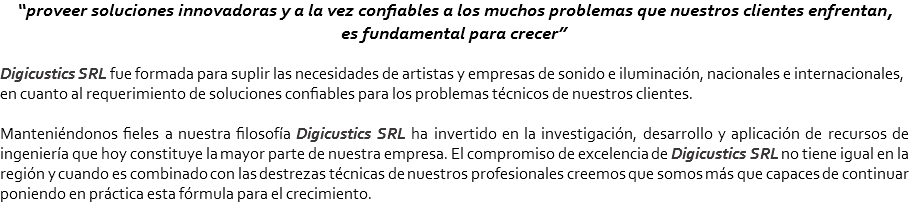 “proveer soluciones innovadoras y a la vez confiables a los muchos problemas que nuestros clientes enfrentan, es fundamental para crecer” Digicustics SRL fue formada para suplir las necesidades de artistas y empresas de sonido e iluminación, nacionales e internacionales, en cuanto al requerimiento de soluciones confiables para los problemas técnicos de nuestros clientes. Manteniéndonos fieles a nuestra filosofía Digicustics SRL ha invertido en la investigación, desarrollo y aplicación de recursos de ingeniería que hoy constituye la mayor parte de nuestra empresa. El compromiso de excelencia de Digicustics SRL no tiene igual en la región y cuando es combinado con las destrezas técnicas de nuestros profesionales creemos que somos más que capaces de continuar poniendo en práctica esta fórmula para el crecimiento.