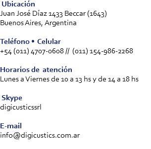  Ubicación
Juan José Díaz 1433 Beccar (1643) Buenos Aires, Argentina Teléfono • Celular
+54 (011) 4707-0608 // (011) 154-986-2268 Horarios de atención
Lunes a Viernes de 10 a 13 hs y de 14 a 18 hs Skype
digicusticssrl E-mail
info@digicustics.com.ar
