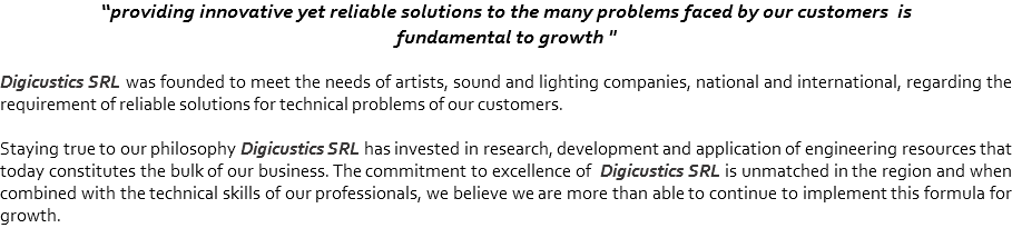 “providing innovative yet reliable solutions to the many problems faced by our customers is
fundamental to growth " Digicustics SRL was founded to meet the needs of artists, sound and lighting companies, national and international, regarding the requirement of reliable solutions for technical problems of our customers. Staying true to our philosophy Digicustics SRL has invested in research, development and application of engineering resources that today constitutes the bulk of our business. The commitment to excellence of Digicustics SRL is unmatched in the region and when combined with the technical skills of our professionals, we believe we are more than able to continue to implement this formula for growth.