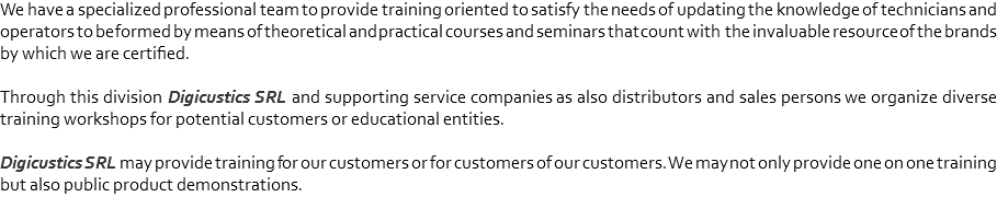 We have a specialized professional team to provide training oriented to satisfy the needs of updating the knowledge of technicians and operators to be formed by means of theoretical and practical courses and seminars that count with the invaluable resource of the brands by which we are certified. Through this division Digicustics SRL and supporting service companies as also distributors and sales persons we organize diverse training workshops for potential customers or educational entities. Digicustics SRL may provide training for our customers or for customers of our customers. We may not only provide one on one training but also public product demonstrations.