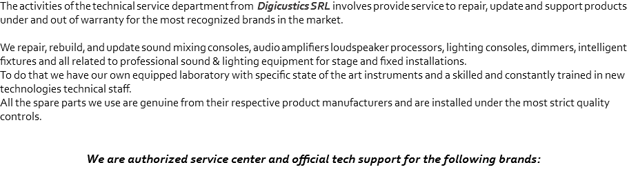 The activities of the technical service department from Digicustics SRL involves provide service to repair, update and support products under and out of warranty for the most recognized brands in the market. We repair, rebuild, and update sound mixing consoles, audio amplifiers loudspeaker processors, lighting consoles, dimmers, intelligent fixtures and all related to professional sound & lighting equipment for stage and fixed installations.
To do that we have our own equipped laboratory with specific state of the art instruments and a skilled and constantly trained in new technologies technical staff.
All the spare parts we use are genuine from their respective product manufacturers and are installed under the most strict quality controls. We are authorized service center and official tech support for the following brands:
