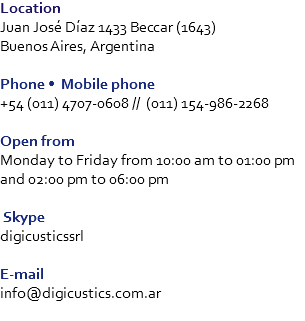 Location
Juan José Díaz 1433 Beccar (1643) Buenos Aires, Argentina Phone • Mobile phone
+54 (011) 4707-0608 // (011) 154-986-2268 Open from
Monday to Friday from 10:00 am to 01:00 pm and 02:00 pm to 06:00 pm Skype
digicusticssrl E-mail
info@digicustics.com.ar
