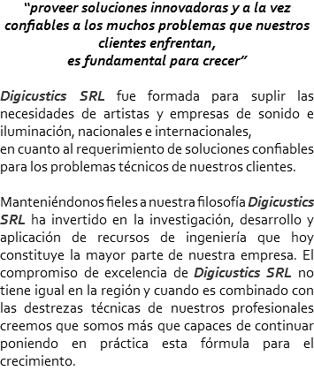 “proveer soluciones innovadoras y a la vez confiables a los muchos problemas que nuestros clientes enfrentan, es fundamental para crecer” Digicustics SRL fue formada para suplir las necesidades de artistas y empresas de sonido e iluminación, nacionales e internacionales, en cuanto al requerimiento de soluciones confiables para los problemas técnicos de nuestros clientes. Manteniéndonos fieles a nuestra filosofía Digicustics SRL ha invertido en la investigación, desarrollo y aplicación de recursos de ingeniería que hoy constituye la mayor parte de nuestra empresa. El compromiso de excelencia de Digicustics SRL no tiene igual en la región y cuando es combinado con las destrezas técnicas de nuestros profesionales creemos que somos más que capaces de continuar poniendo en práctica esta fórmula para el crecimiento.