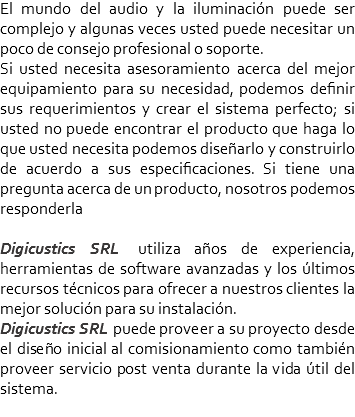 El mundo del audio y la iluminación puede ser complejo y algunas veces usted puede necesitar un poco de consejo profesional o soporte.
Si usted necesita asesoramiento acerca del mejor equipamiento para su necesidad, podemos definir sus requerimientos y crear el sistema perfecto; si usted no puede encontrar el producto que haga lo que usted necesita podemos diseñarlo y construirlo de acuerdo a sus especificaciones. Si tiene una pregunta acerca de un producto, nosotros podemos responderla Digicustics SRL utiliza años de experiencia, herramientas de software avanzadas y los últimos recursos técnicos para ofrecer a nuestros clientes la mejor solución para su instalación.
Digicustics SRL puede proveer a su proyecto desde el diseño inicial al comisionamiento como también proveer servicio post venta durante la vida útil del sistema.
