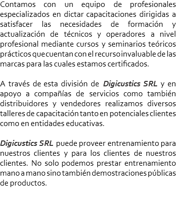 Contamos con un equipo de profesionales especializados en dictar capacitaciones dirigidas a satisfacer las necesidades de formación y actualización de técnicos y operadores a nivel profesional mediante cursos y seminarios teóricos prácticos que cuentan con el recurso invaluable de las marcas para las cuales estamos certificados. A través de esta división de Digicustics SRL y en apoyo a compañías de servicios como también distribuidores y vendedores realizamos diversos talleres de capacitación tanto en potenciales clientes como en entidades educativas. Digicustics SRL puede proveer entrenamiento para nuestros clientes y para los clientes de nuestros clientes. No solo podemos prestar entrenamiento mano a mano sino también demostraciones públicas de productos.
